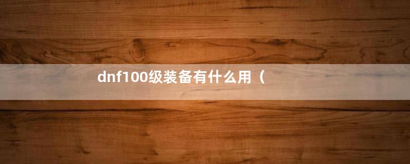 dnf100级装备有什么用（100级装备何去何从）