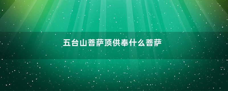 五台山菩萨顶供奉什么菩萨