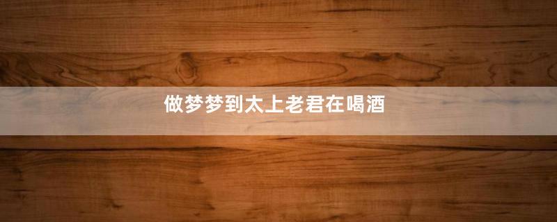 做梦梦到太上老君在喝酒