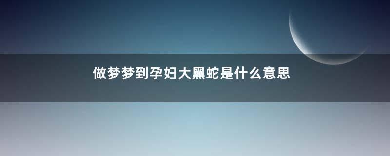 做梦梦到孕妇大黑蛇是什么意思是什么征兆