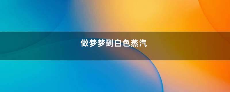 做梦梦到白色蒸汽