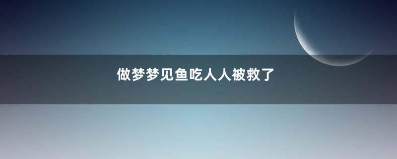 做梦梦见鱼吃人人被救了