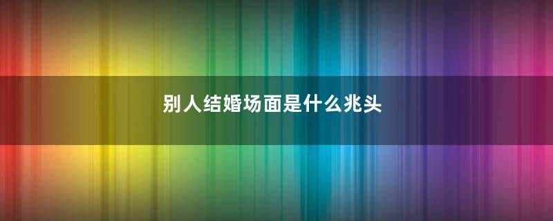 别人结婚场面是什么兆头