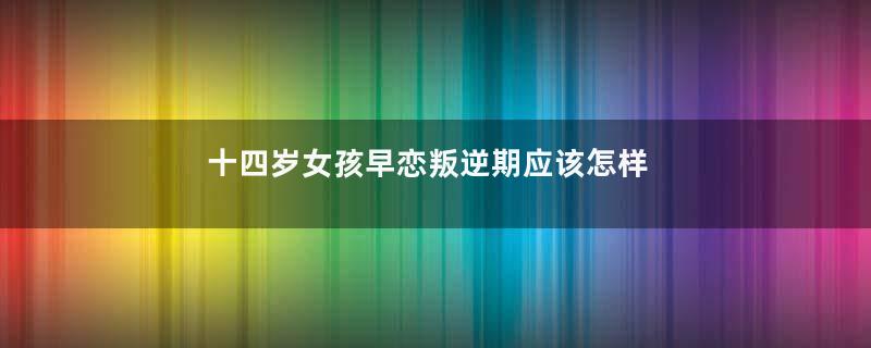 十四岁女孩早恋叛逆期应该怎样引导他