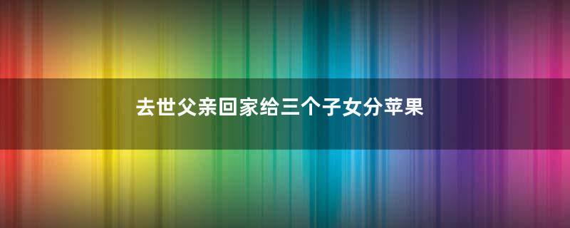 去世父亲回家给三个子女分苹果