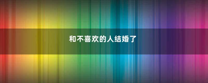 和不喜欢的人结婚了