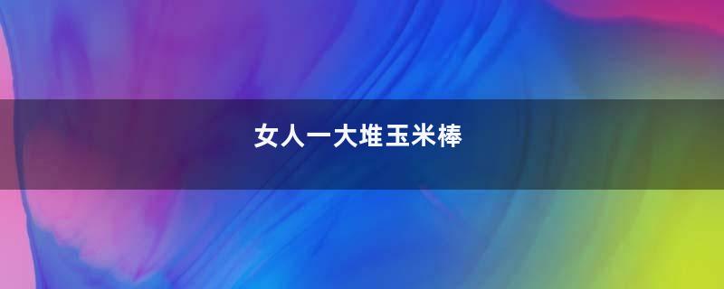 女人一大堆玉米棒