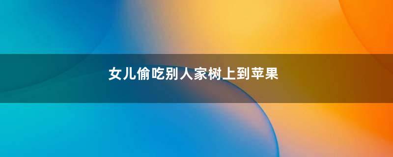 女儿偷吃别人家树上到苹果