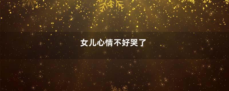 女儿心情不好哭了
