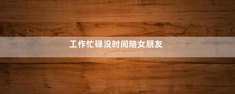 工作忙碌没时间陪女朋友