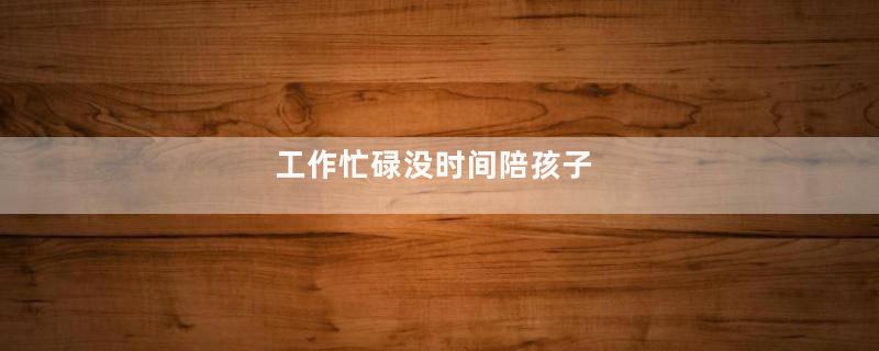 工作忙碌没时间陪孩子