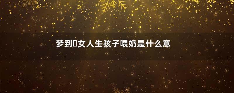 梦到​女人生孩子喂奶是什么意思