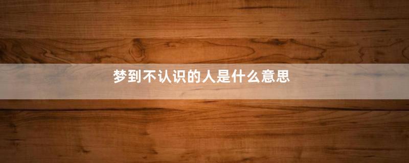 梦到不认识的人是什么意思