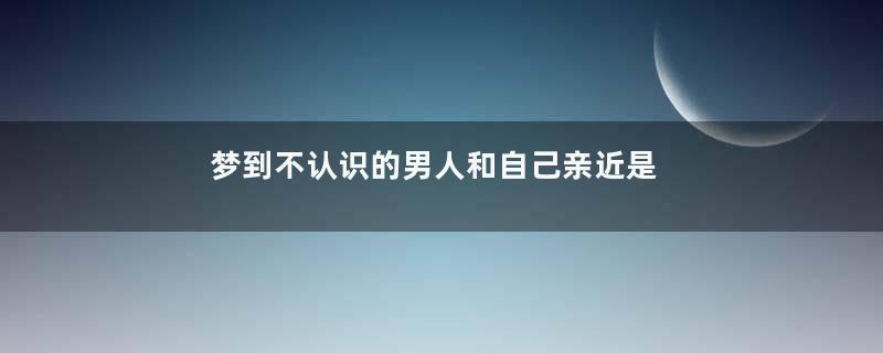 梦到不认识的男人和自己亲近是什么意思