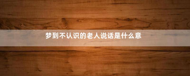 梦到不认识的老人说话是什么意思