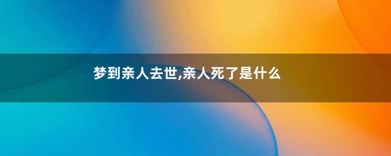 梦到亲人去世,亲人死了是什么意思