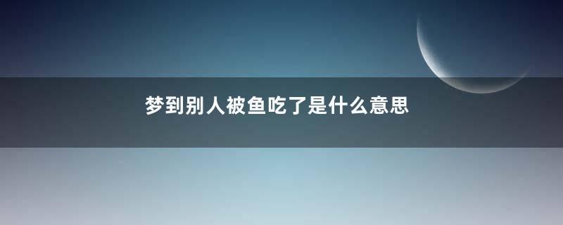 梦到别人被鱼吃了是什么意思