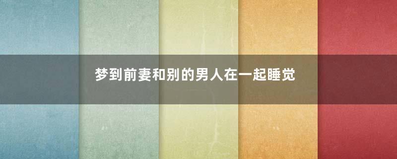 梦到前妻和别的男人在一起睡觉是什么意思