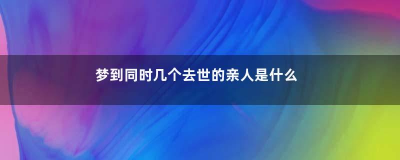 梦到同时几个去世的亲人是什么意思