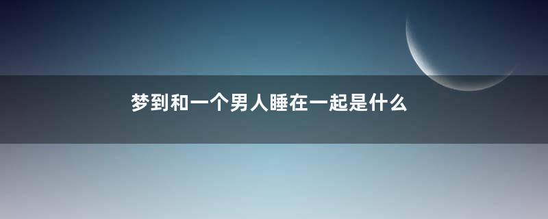 梦到和一个男人睡在一起是什么意思