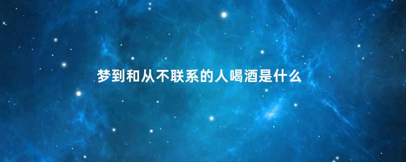 梦到和从不联系的人喝酒是什么意思