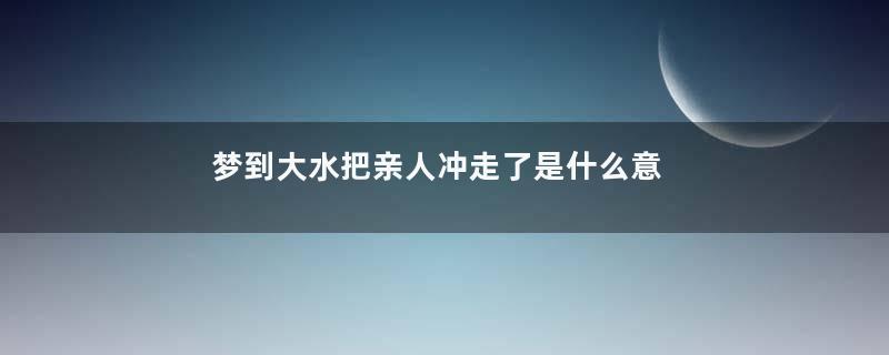 梦到大水把亲人冲走了是什么意思