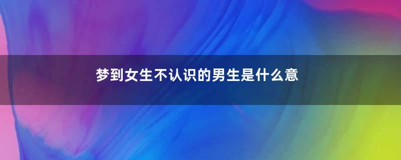 梦到女生不认识的男生是什么意思
