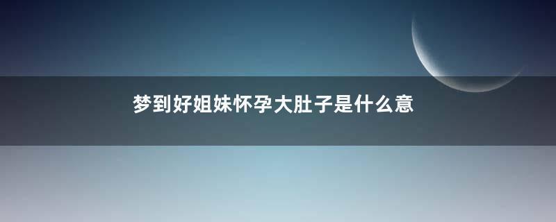 梦到好姐妹怀孕大肚子是什么意思