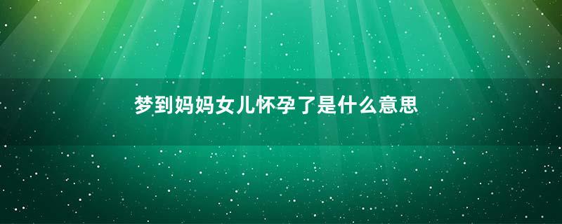 梦到妈妈女儿怀孕了是什么意思