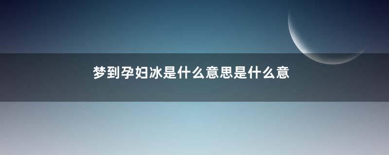 梦到孕妇冰是什么意思是什么意思