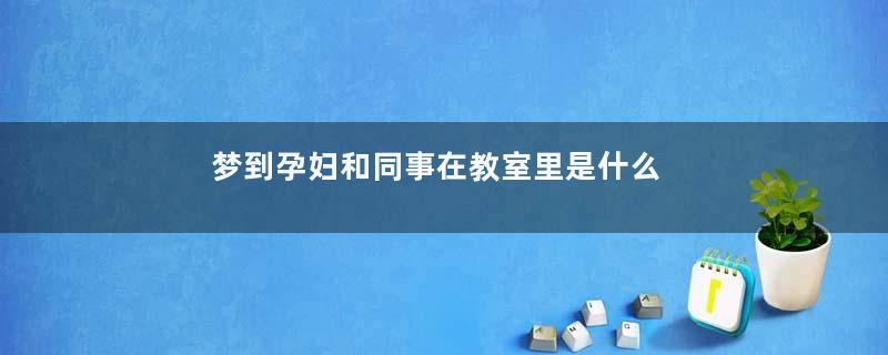 梦到孕妇和同事在教室里是什么意思