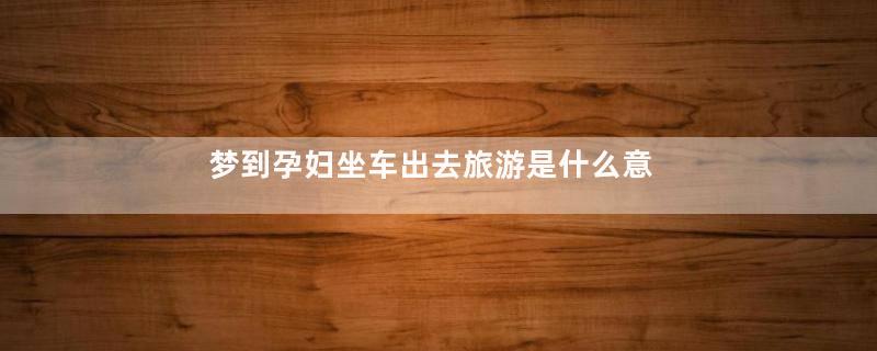 梦到孕妇坐车出去旅游是什么意思