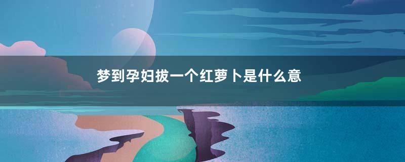 梦到孕妇拔一个红萝卜是什么意思