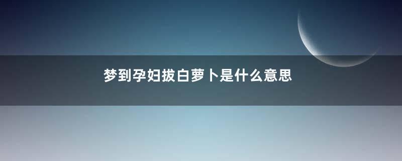 梦到孕妇拔白萝卜是什么意思
