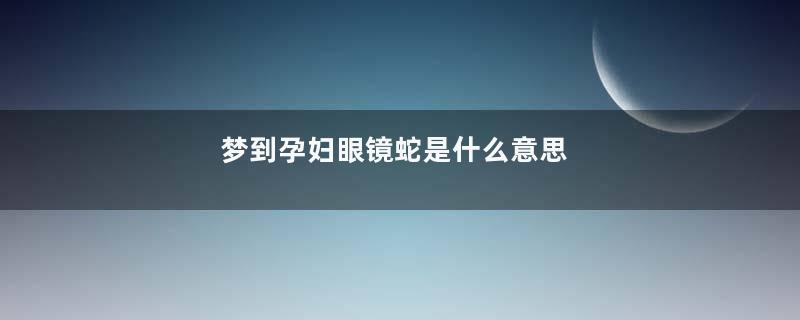 梦到孕妇眼镜蛇是什么意思