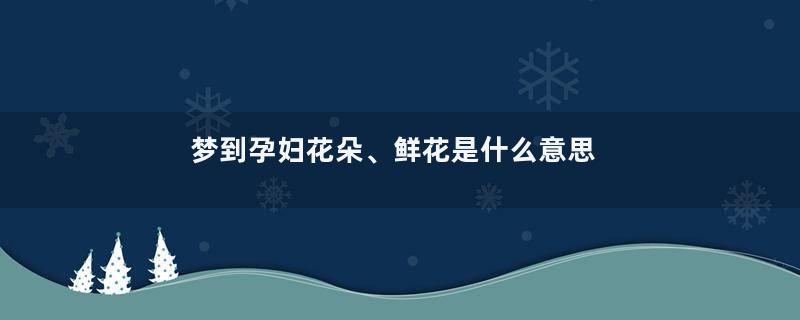 梦到孕妇花朵、鲜花是什么意思