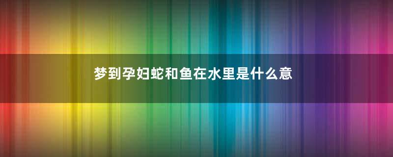 梦到孕妇蛇和鱼在水里是什么意思