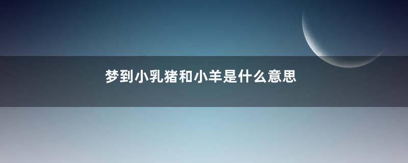 梦到小乳猪和小羊是什么意思