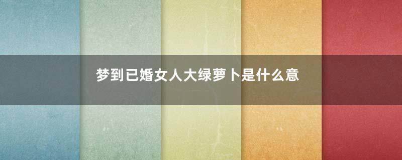 梦到已婚女人大绿萝卜是什么意思