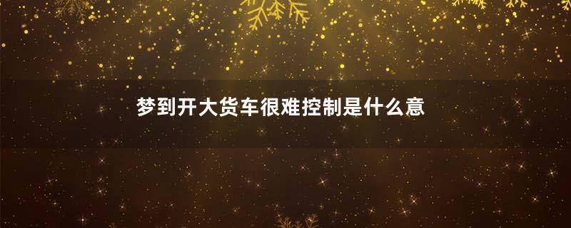 梦到开大货车很难控制是什么意思