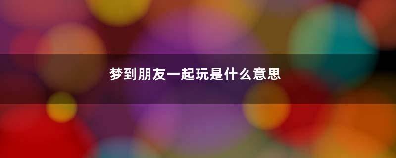 梦到朋友一起玩是什么意思