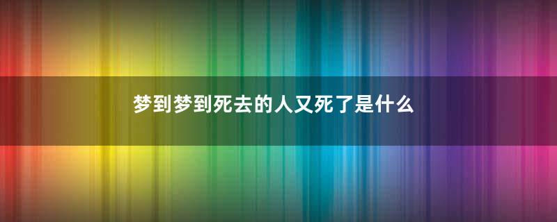 梦到梦到死去的人又死了是什么意思