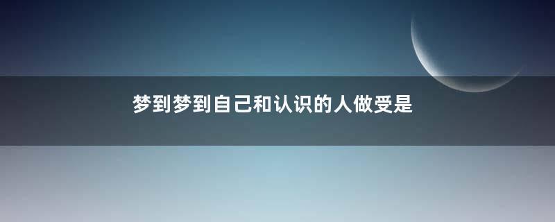 梦到梦到自己和认识的人做受是什么意思