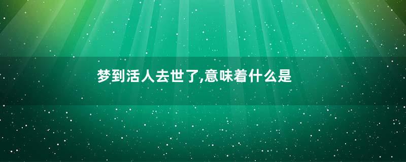 梦到活人去世了,意味着什么是什么意思