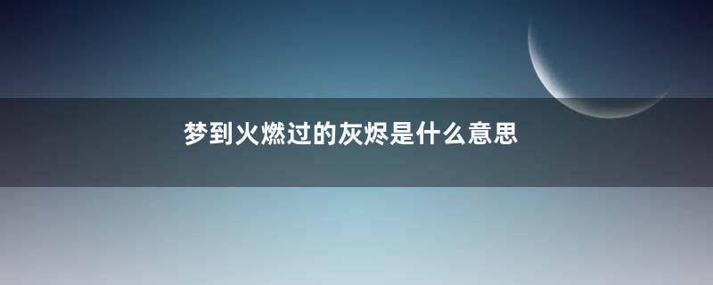 梦到火燃过的灰烬是什么意思