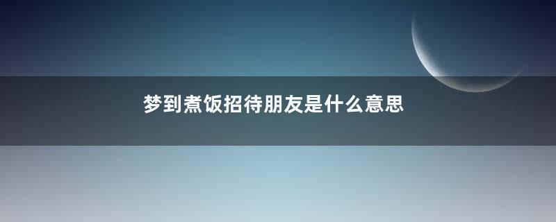 梦到煮饭招待朋友是什么意思