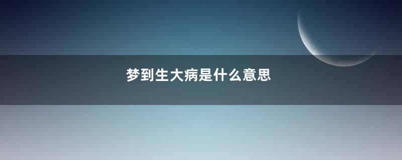 梦到生大病是什么意思