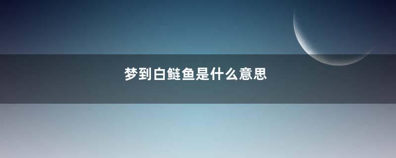 梦到白鲢鱼是什么意思