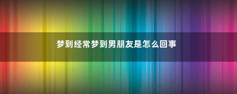 梦到经常梦到男朋友是怎么回事是什么意思