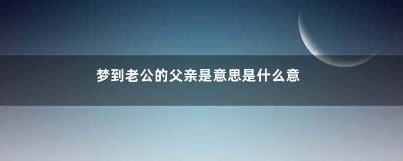 梦到老公的父亲是意思是什么意思
